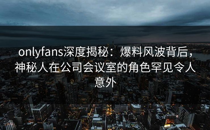 onlyfans深度揭秘：爆料风波背后，神秘人在公司会议室的角色罕见令人意外