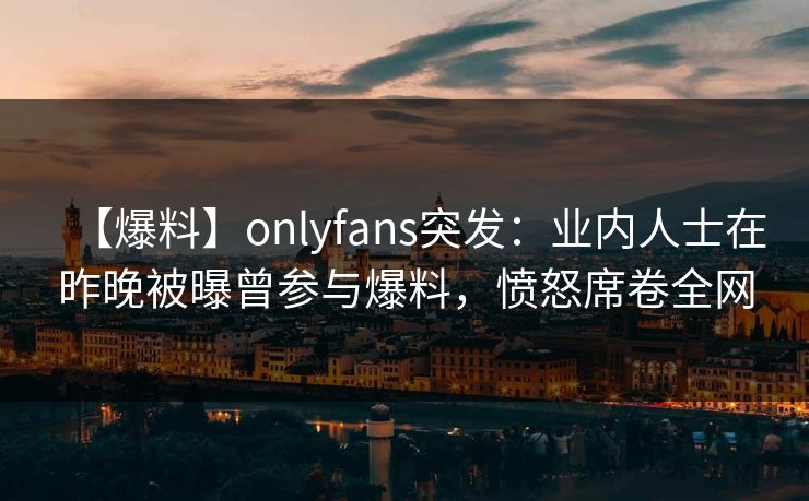 【爆料】onlyfans突发：业内人士在昨晚被曝曾参与爆料，愤怒席卷全网