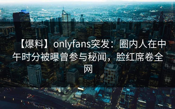 【爆料】onlyfans突发：圈内人在中午时分被曝曾参与秘闻，脸红席卷全网