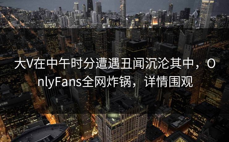 大V在中午时分遭遇丑闻沉沦其中，OnlyFans全网炸锅，详情围观