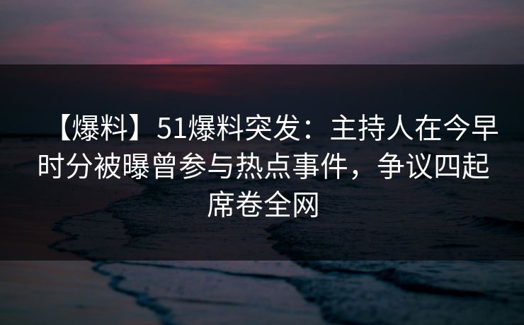 【爆料】51爆料突发：主持人在今早时分被曝曾参与热点事件，争议四起席卷全网