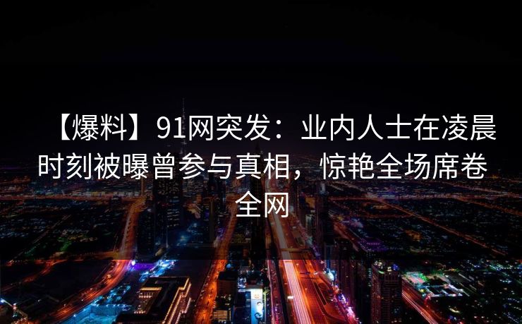 【爆料】91网突发：业内人士在凌晨时刻被曝曾参与真相，惊艳全场席卷全网