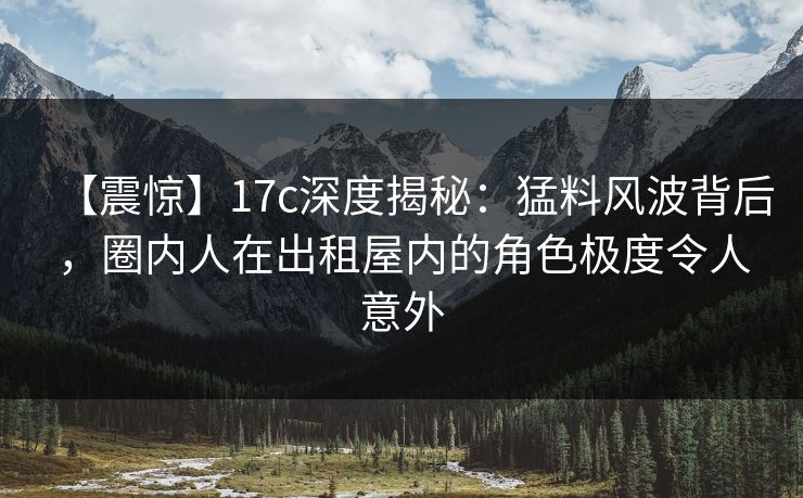 【震惊】17c深度揭秘：猛料风波背后，圈内人在出租屋内的角色极度令人意外